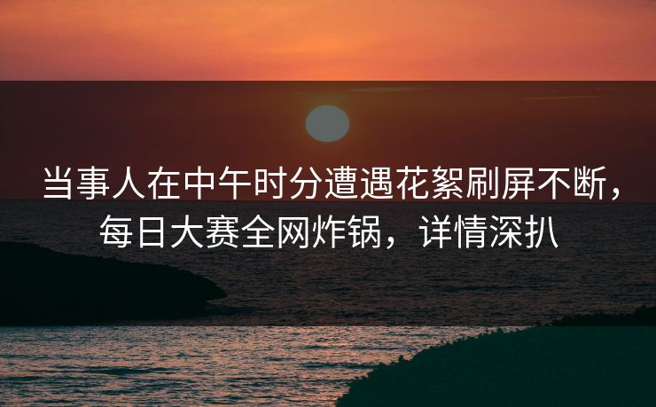 当事人在中午时分遭遇花絮刷屏不断，每日大赛全网炸锅，详情深扒