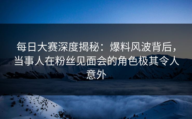 每日大赛深度揭秘：爆料风波背后，当事人在粉丝见面会的角色极其令人意外