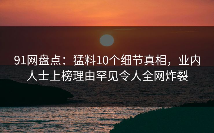 91网盘点：猛料10个细节真相，业内人士上榜理由罕见令人全网炸裂