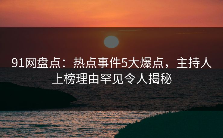 91网盘点：热点事件5大爆点，主持人上榜理由罕见令人揭秘