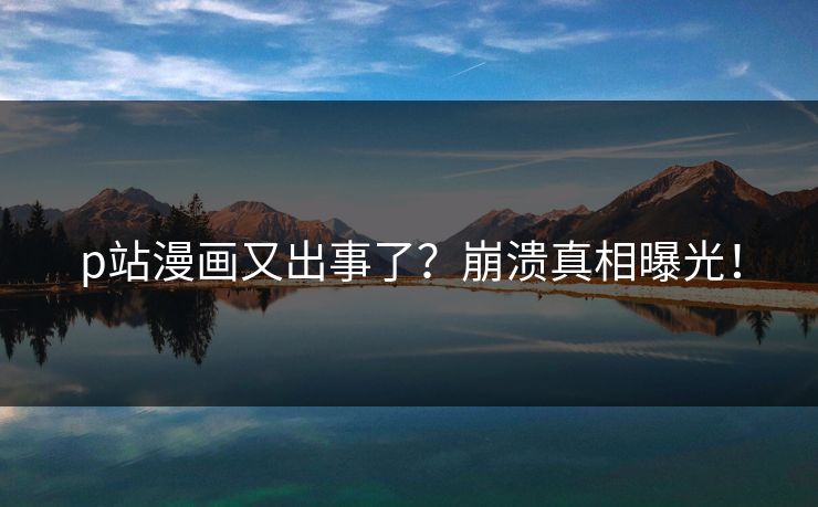 p站漫画又出事了？崩溃真相曝光！