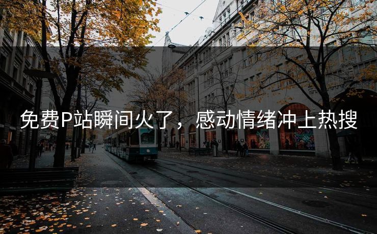 免费P站瞬间火了，感动情绪冲上热搜