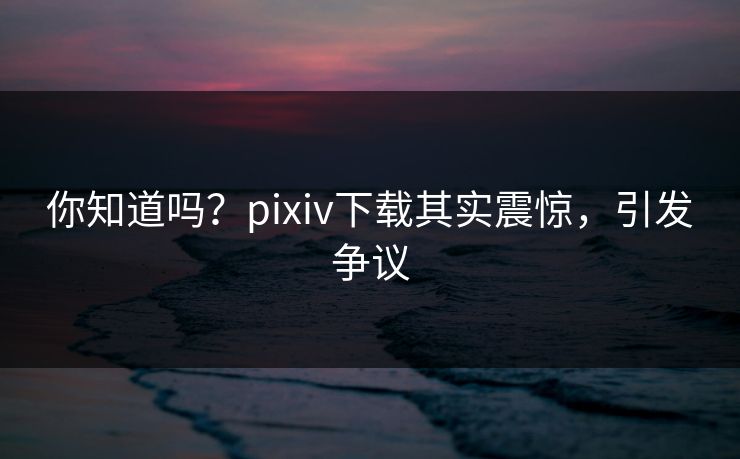 你知道吗？pixiv下载其实震惊，引发争议