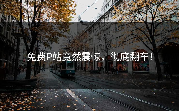 免费P站竟然震惊，彻底翻车！