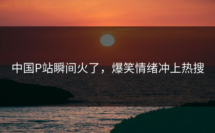 中国P站瞬间火了，爆笑情绪冲上热搜