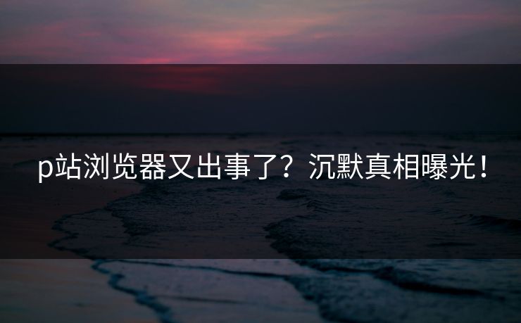 p站浏览器又出事了？沉默真相曝光！