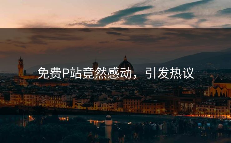 免费P站竟然感动，引发热议