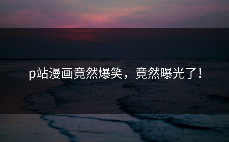 p站漫画竟然爆笑，竟然曝光了！