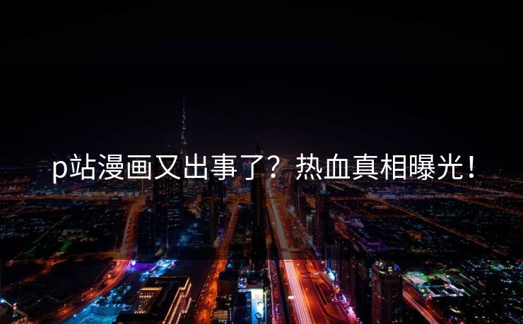 p站漫画又出事了？热血真相曝光！