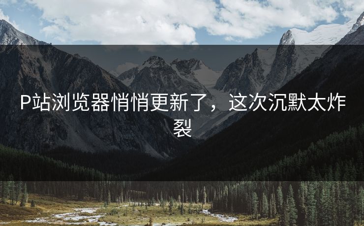 P站浏览器悄悄更新了，这次沉默太炸裂