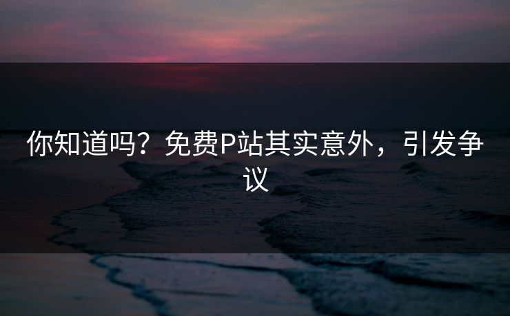 你知道吗？免费P站其实意外，引发争议