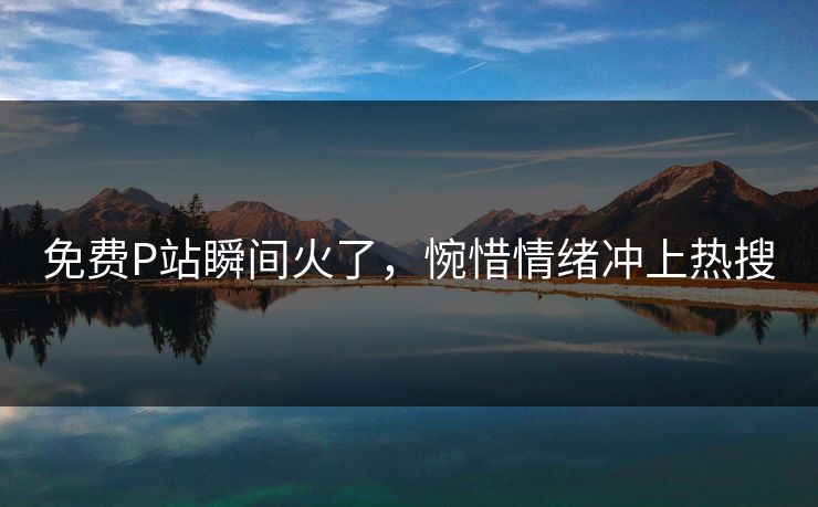 免费P站瞬间火了，惋惜情绪冲上热搜