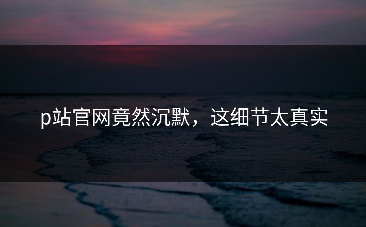 p站官网竟然沉默，这细节太真实