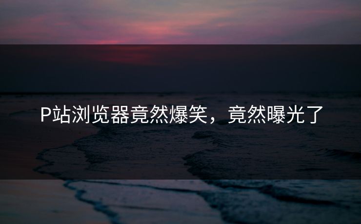 P站浏览器竟然爆笑，竟然曝光了