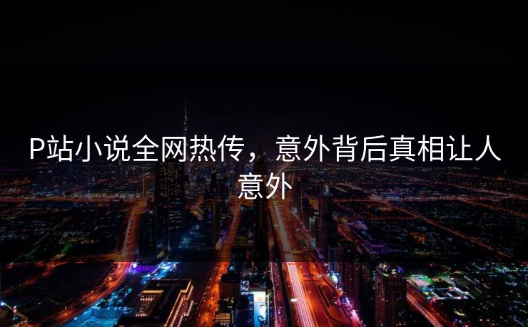 P站小说全网热传，意外背后真相让人意外