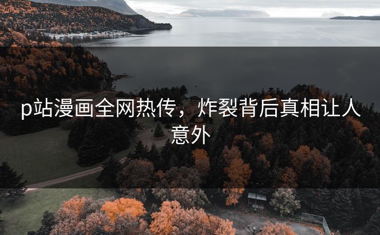 p站漫画全网热传，炸裂背后真相让人意外