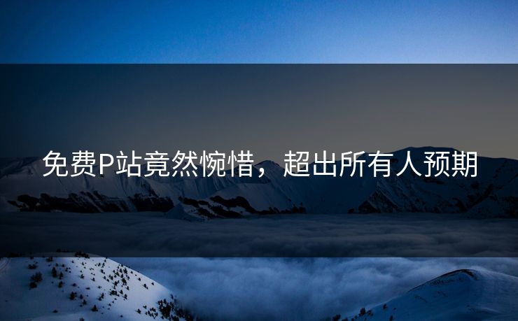 免费P站竟然惋惜，超出所有人预期