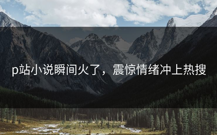 p站小说瞬间火了，震惊情绪冲上热搜