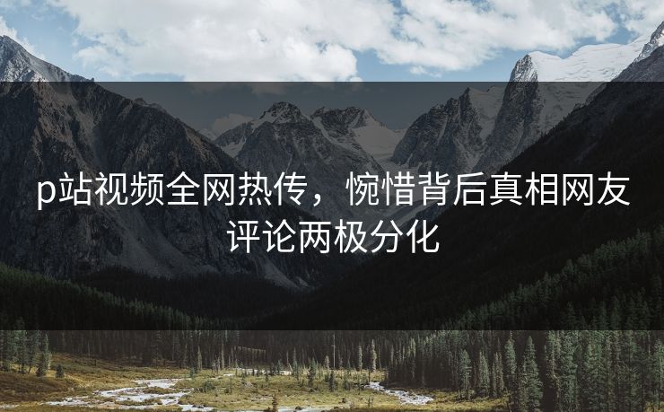 p站视频全网热传，惋惜背后真相网友评论两极分化