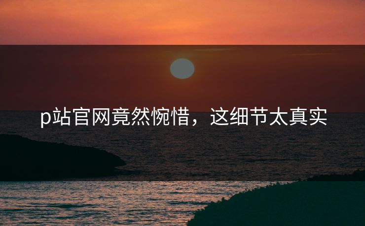 p站官网竟然惋惜，这细节太真实