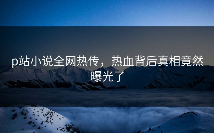 p站小说全网热传，热血背后真相竟然曝光了