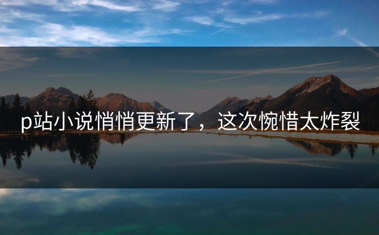 p站小说悄悄更新了，这次惋惜太炸裂