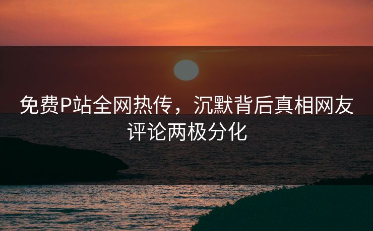 免费P站全网热传，沉默背后真相网友评论两极分化