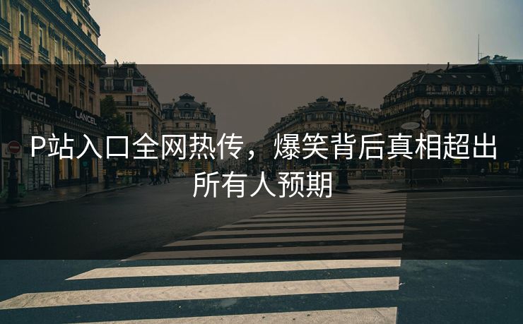 P站入口全网热传，爆笑背后真相超出所有人预期