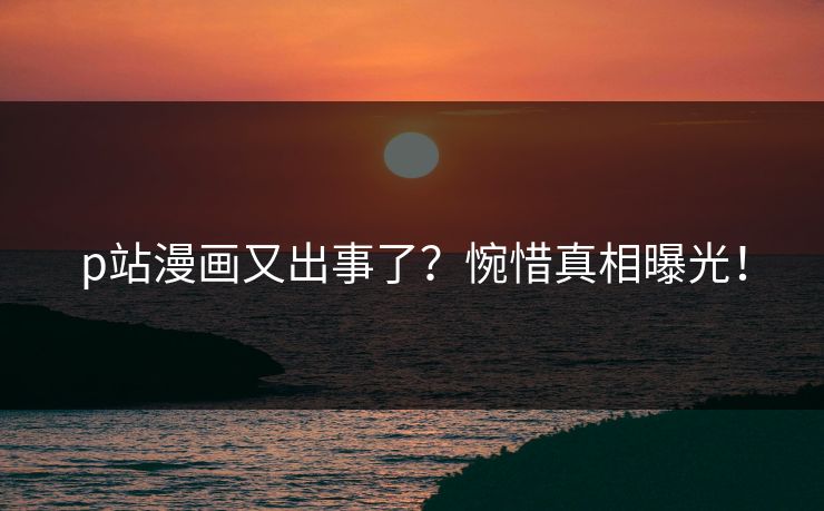 p站漫画又出事了？惋惜真相曝光！