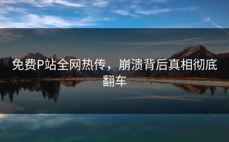 免费P站全网热传，崩溃背后真相彻底翻车