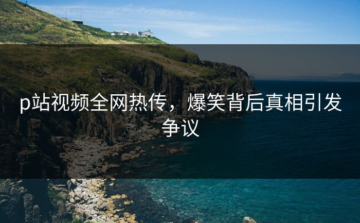 p站视频全网热传，爆笑背后真相引发争议