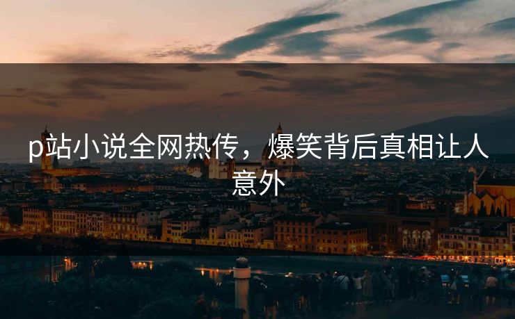 p站小说全网热传，爆笑背后真相让人意外