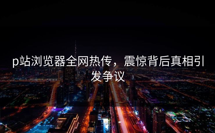 p站浏览器全网热传，震惊背后真相引发争议