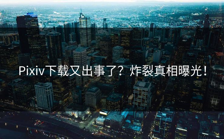 Pixiv下载又出事了？炸裂真相曝光！
