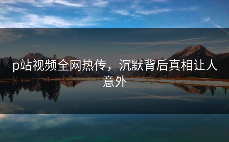 p站视频全网热传，沉默背后真相让人意外