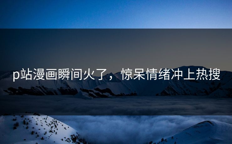 p站漫画瞬间火了，惊呆情绪冲上热搜