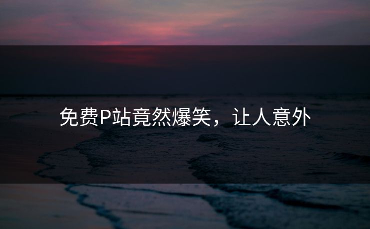 免费P站竟然爆笑，让人意外