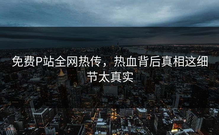 免费P站全网热传，热血背后真相这细节太真实