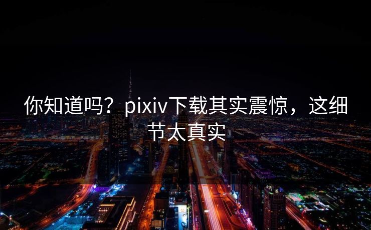 你知道吗？pixiv下载其实震惊，这细节太真实