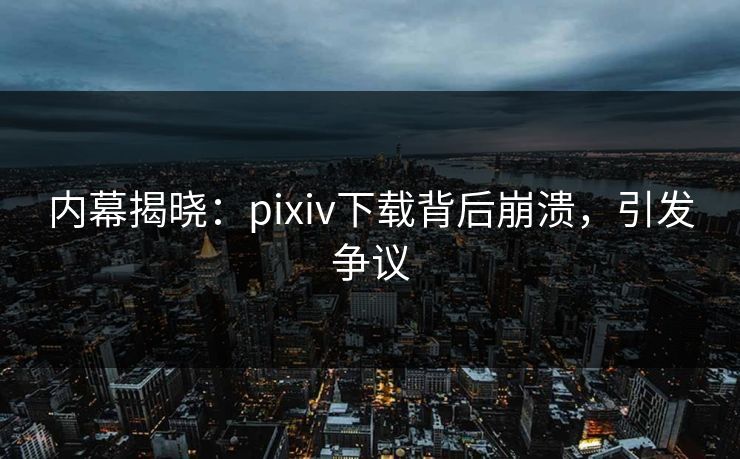 内幕揭晓：pixiv下载背后崩溃，引发争议