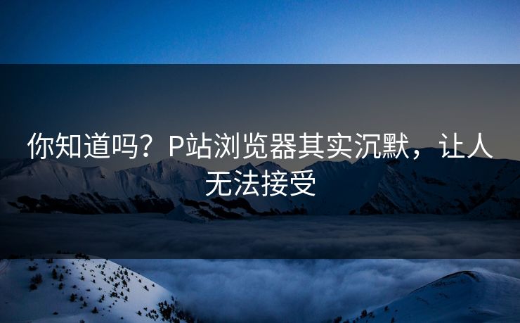 你知道吗？P站浏览器其实沉默，让人无法接受
