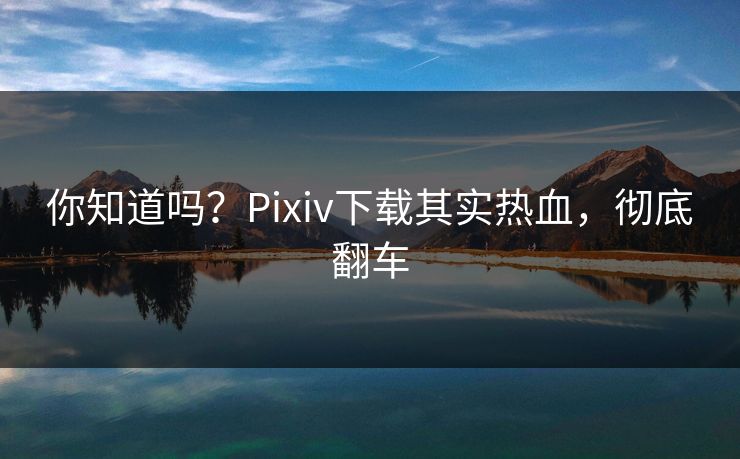 你知道吗？Pixiv下载其实热血，彻底翻车