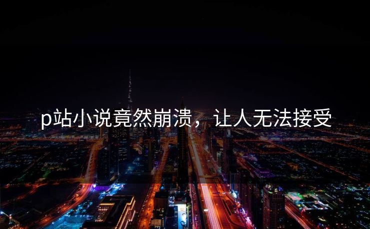 p站小说竟然崩溃，让人无法接受