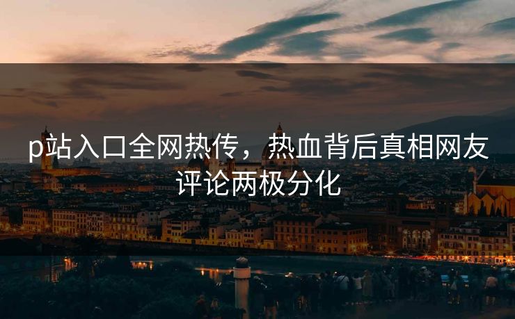 p站入口全网热传，热血背后真相网友评论两极分化
