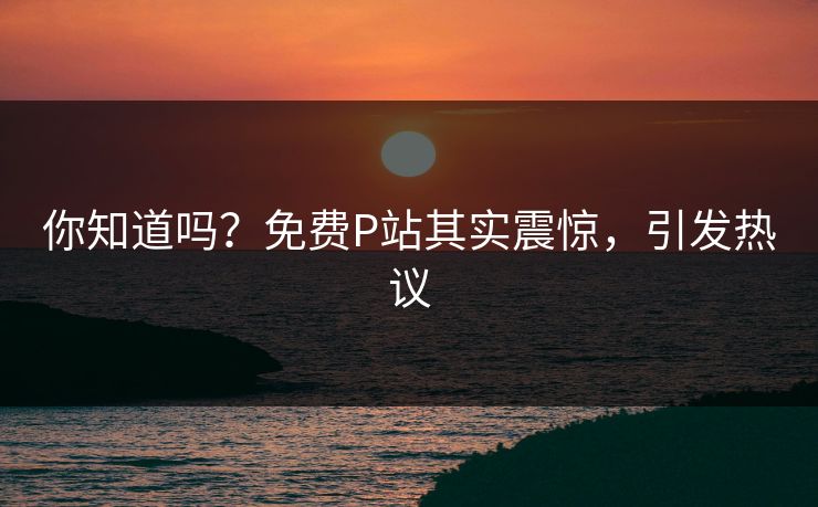 你知道吗？免费P站其实震惊，引发热议