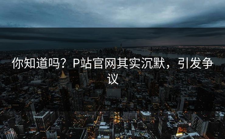 你知道吗？P站官网其实沉默，引发争议