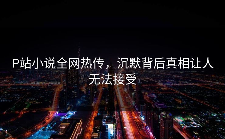P站小说全网热传，沉默背后真相让人无法接受