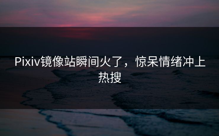 Pixiv镜像站瞬间火了，惊呆情绪冲上热搜