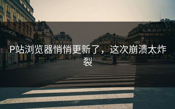 P站浏览器悄悄更新了，这次崩溃太炸裂