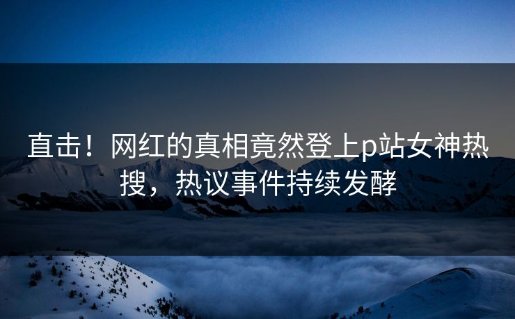 直击！网红的真相竟然登上p站女神热搜，热议事件持续发酵